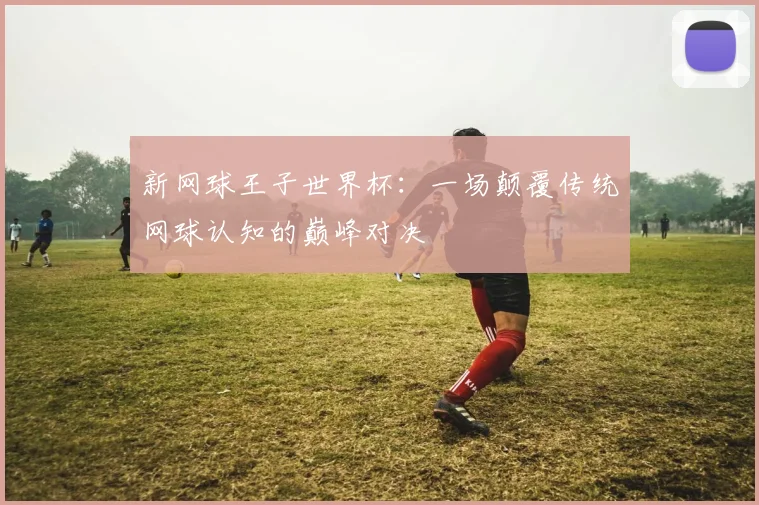 新网球王子世界杯：一场颠覆传统网球认知的巅峰对决