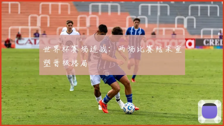 世界杯赛场连战：两场比赛结果重塑晋级格局