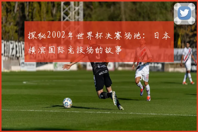 探秘2002年世界杯决赛场地：日本横滨国际竞技场的故事