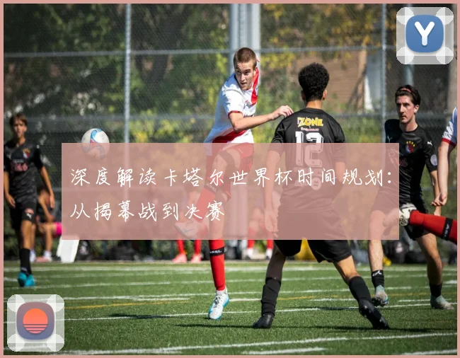 深度解读卡塔尔世界杯时间规划:从揭幕战到决赛