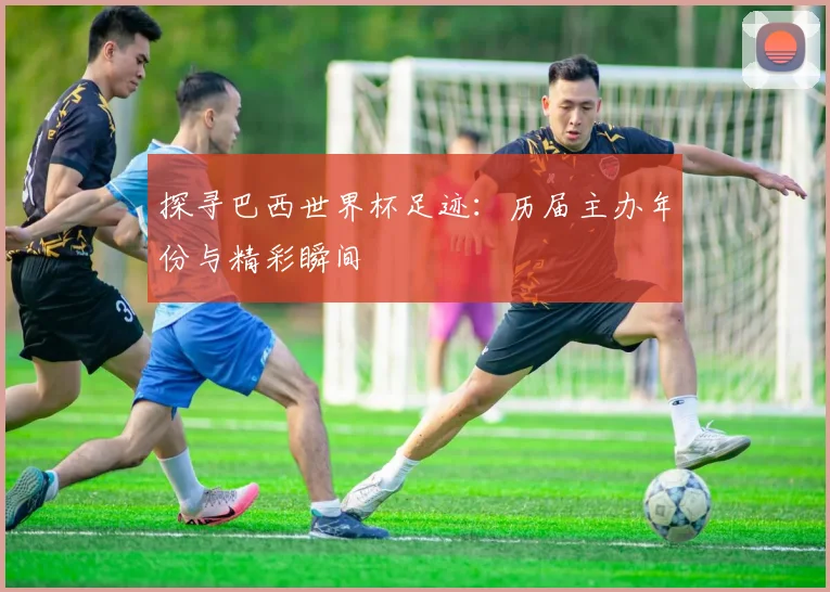 探寻巴西世界杯足迹：历届主办年份与精彩瞬间