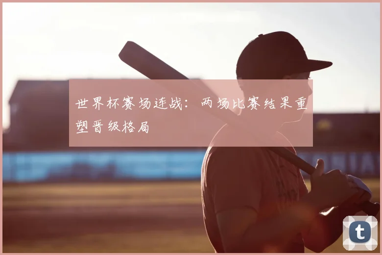 世界杯赛场连战：两场比赛结果重塑晋级格局