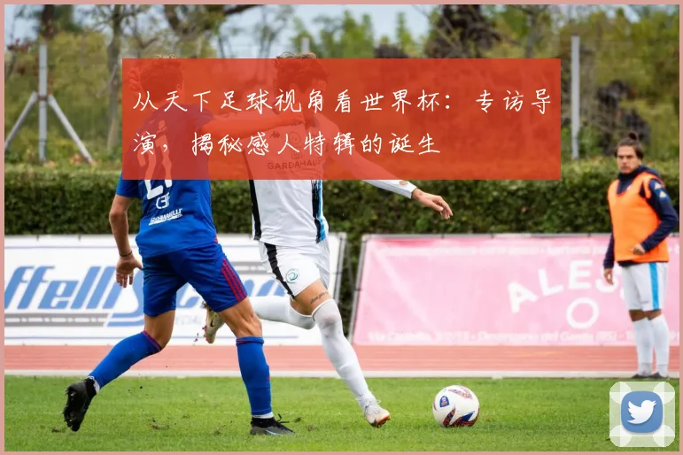 从天下足球视角看世界杯：专访导演，揭秘感人特辑的诞生